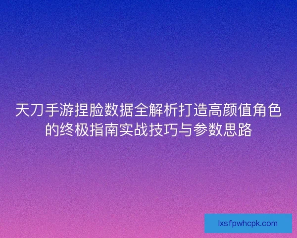 天刀手游捏脸数据全解析打造高颜值角色的终极指南实战技巧与参数思路