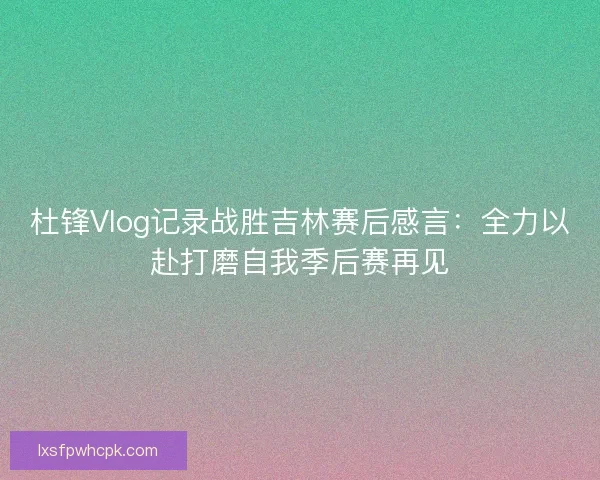 杜锋Vlog记录战胜吉林赛后感言：全力以赴打磨自我季后赛再见