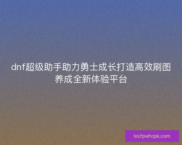 dnf超级助手助力勇士成长打造高效刷图养成全新体验平台