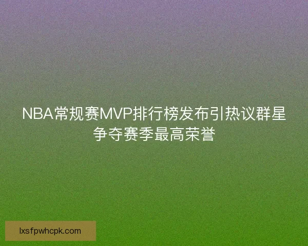 NBA常规赛MVP排行榜发布引热议群星争夺赛季最高荣誉