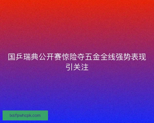 国乒瑞典公开赛惊险夺五金全线强势表现引关注