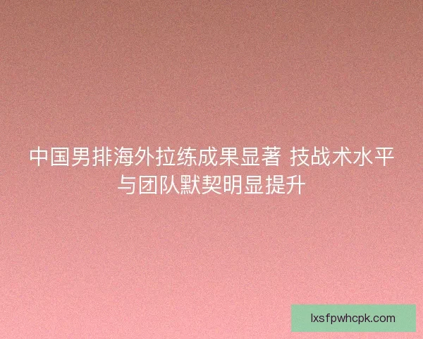 中国男排海外拉练成果显著 技战术水平与团队默契明显提升