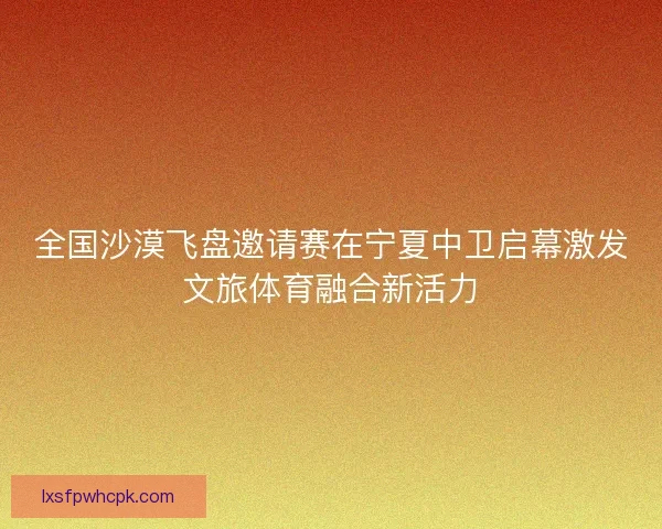 全国沙漠飞盘邀请赛在宁夏中卫启幕激发文旅体育融合新活力