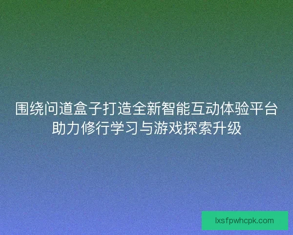 围绕问道盒子打造全新智能互动体验平台助力修行学习与游戏探索升级