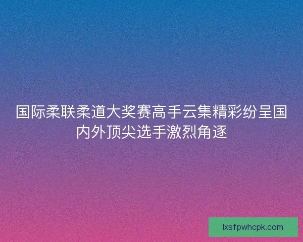 国际柔联柔道大奖赛高手云集精彩纷呈国内外顶尖选手激烈角逐