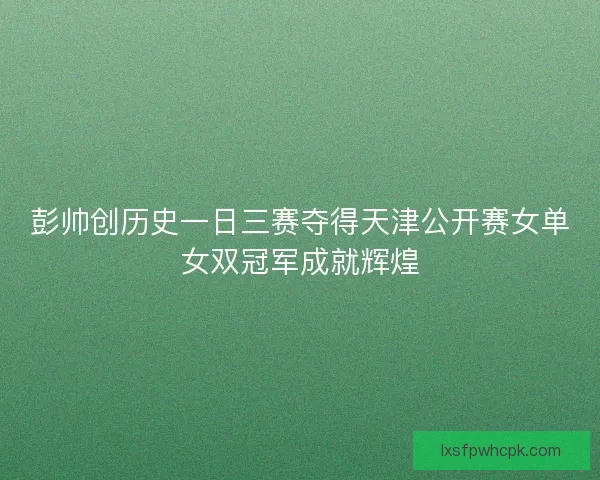 彭帅创历史一日三赛夺得天津公开赛女单女双冠军成就辉煌