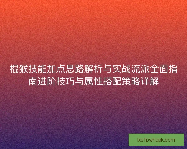 棍猴技能加点思路解析与实战流派全面指南进阶技巧与属性搭配策略详解