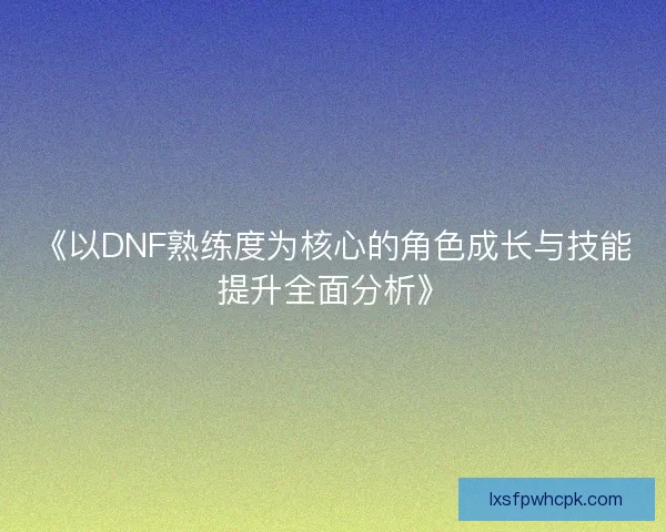 《以DNF熟练度为核心的角色成长与技能提升全面分析》