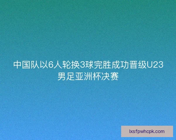 中国队以6人轮换3球完胜成功晋级U23男足亚洲杯决赛